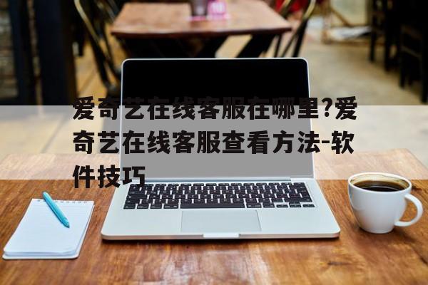 爱奇艺在线客服在哪里?爱奇艺在线客服查看方法-软件技巧