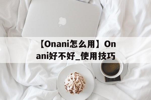 【Onani怎么用】Onani好不好_使用技巧