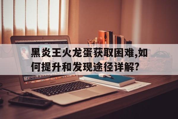 黑炎王火龙蛋获取困难,如何提升和发现途径详解?