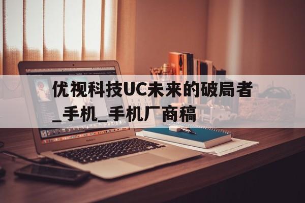 优视科技UC未来的破局者_手机_手机厂商稿