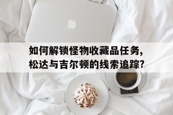 如何解锁怪物收藏品任务,松达与吉尔顿的线索追踪?