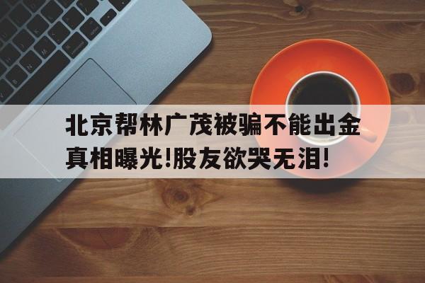 北京帮林广茂被骗不能出金真相曝光!股友欲哭无泪!