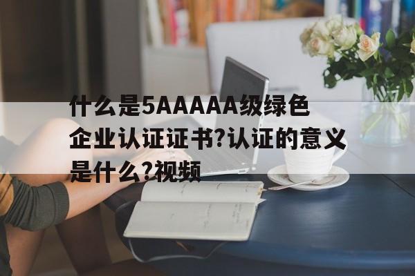 什么是5AAAAA级绿色企业认证证书?认证的意义是什么?视频