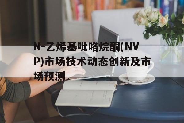 N-乙烯基吡咯烷酮(NVP)市场技术动态创新及市场预测
