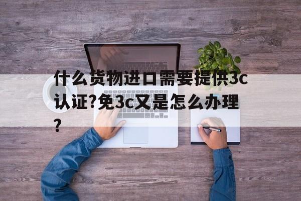 什么货物进口需要提供3c认证?免3c又是怎么办理?