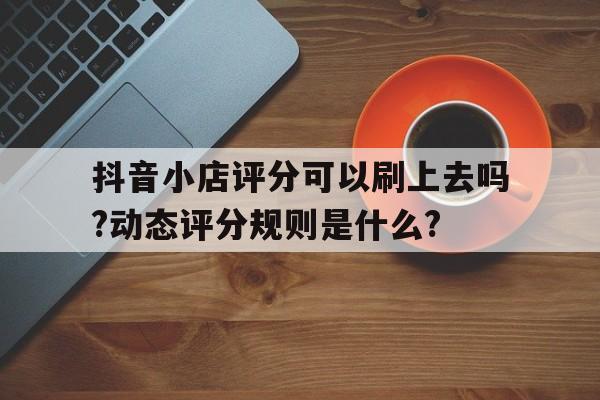 抖音小店评分可以刷上去吗?动态评分规则是什么?