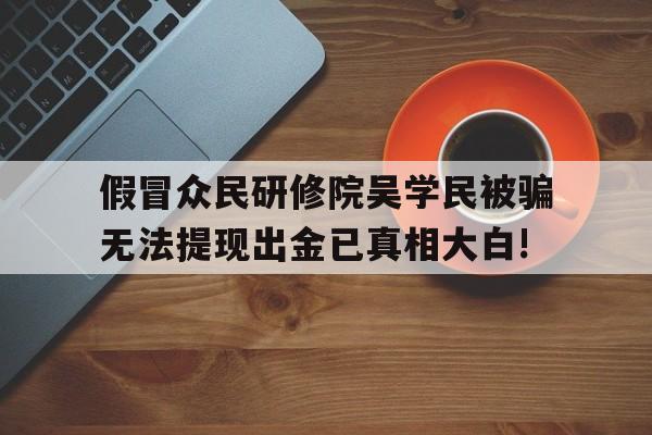 假冒众民研修院吴学民被骗无法提现出金已真相大白!