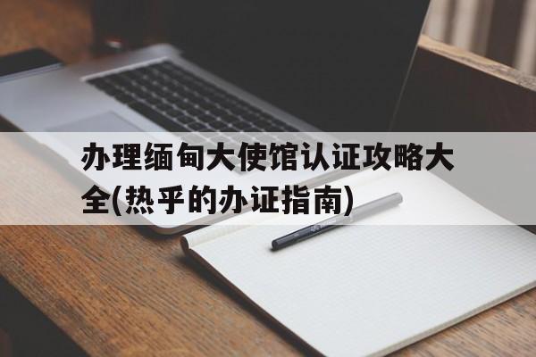 办理缅甸大使馆认证攻略大全(热乎的办证指南)