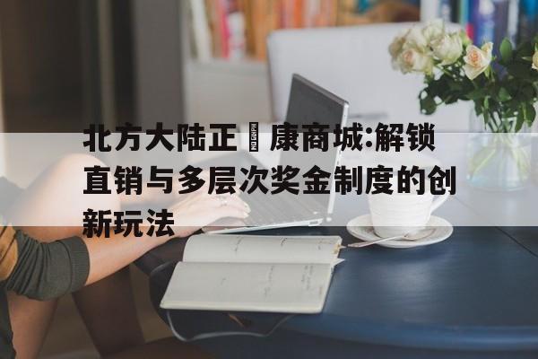 北方大陆正昇康商城:解锁直销与多层次奖金制度的创新玩法
