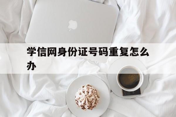 学信网身份证号码重复会有什么影响
